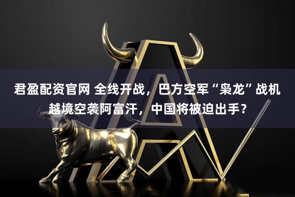 君盈配资官网 全线开战，巴方空军“枭龙”战机越境空袭阿富汗，中国将被迫出手？