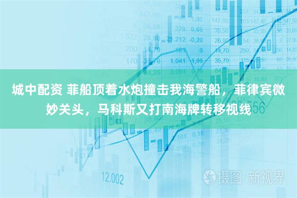 城中配资 菲船顶着水炮撞击我海警船，菲律宾微妙关头，马科斯又打南海牌转移视线