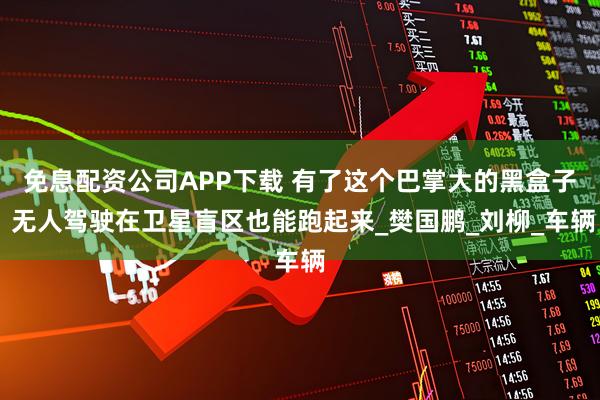 免息配资公司APP下载 有了这个巴掌大的黑盒子 无人驾驶在卫星盲区也能跑起来_樊国鹏_刘柳_车辆