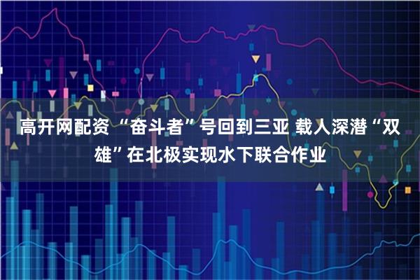 高开网配资 “奋斗者”号回到三亚 载人深潜“双雄”在北极实现水下联合作业