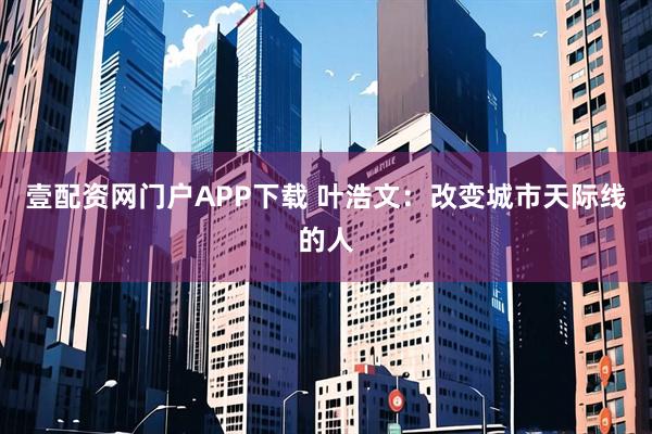 壹配资网门户APP下载 叶浩文:改变城市天际线的人
