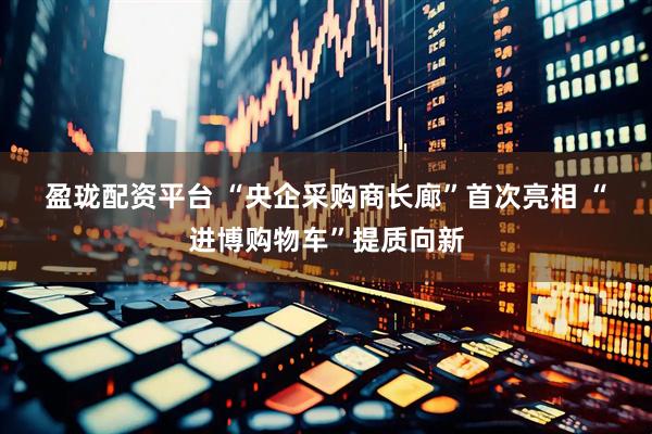 盈珑配资平台 “央企采购商长廊”首次亮相 “进博购物车”提质向新