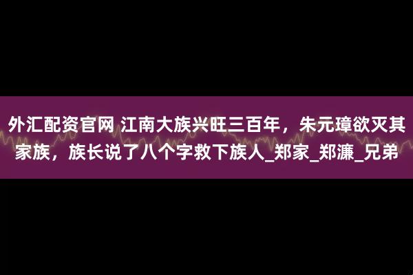 外汇配资官网 江南大族兴旺三百年,朱元璋欲灭其家族,族长说了八个字救下族人_郑家_郑濂_兄弟