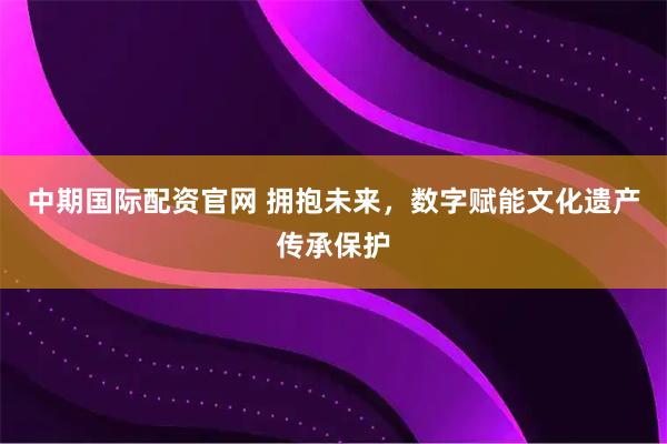 中期国际配资官网 拥抱未来,数字赋能文化遗产传承保护