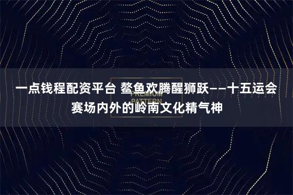 一点钱程配资平台 鳌鱼欢腾醒狮跃——十五运会赛场内外的岭南文化精气神