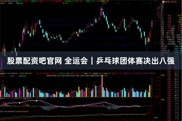 股票配资吧官网 全运会|乒乓球团体赛决出八强