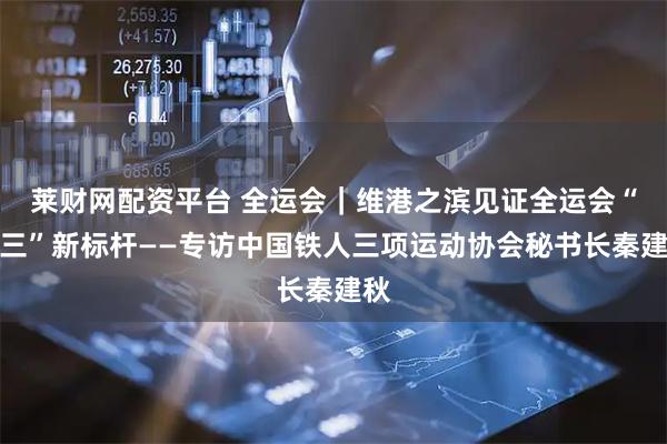 莱财网配资平台 全运会|维港之滨见证全运会“铁三”新标杆——专访中国铁人三项运动协会秘书长秦建秋