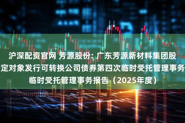 沪深配资官网 芳源股份: 广东芳源新材料集团股份有限公司向不特定对象发行可转换公司债券第四次临时受托管理事务报告(2025年度)