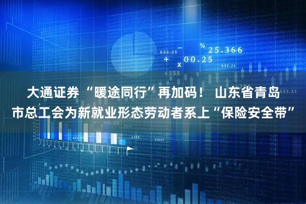 大通证券 “暖途同行”再加码! 山东省青岛市总工会为新就业形态劳动者系上“保险安全带”