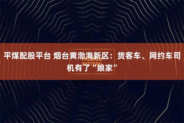 平煤配股平台 烟台黄渤海新区:货客车、网约车司机有了“娘家”