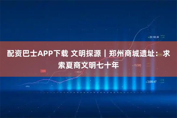 配资巴士APP下载 文明探源|郑州商城遗址:求索夏商文明七十年