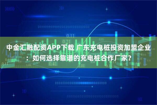 中金汇融配资APP下载 广东充电桩投资加盟企业:如何选择靠谱的充电桩合作厂家?