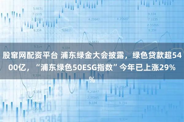 股窜网配资平台 浦东绿金大会披露，绿色贷款超5400亿，“浦东绿色50ESG指数”今年已上涨29%