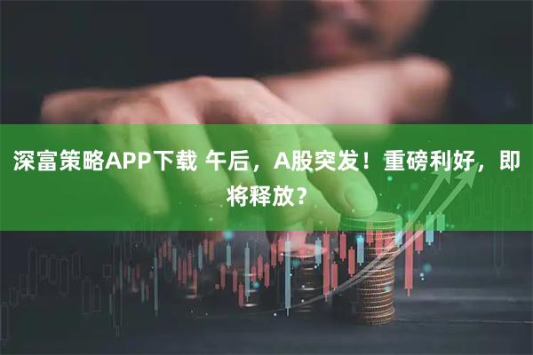 深富策略APP下载 午后，A股突发！重磅利好，即将释放？