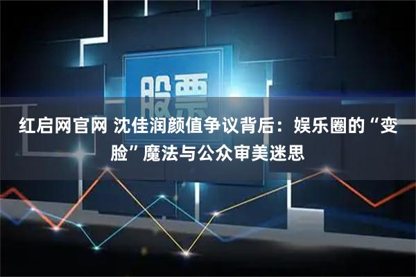 红启网官网 沈佳润颜值争议背后：娱乐圈的“变脸”魔法与公众审美迷思