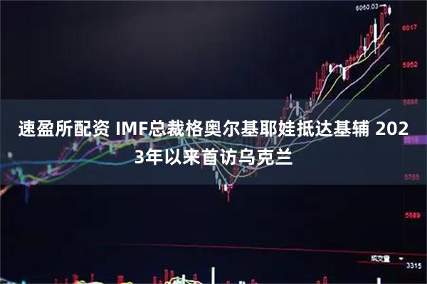速盈所配资 IMF总裁格奥尔基耶娃抵达基辅 2023年以来首访乌克兰