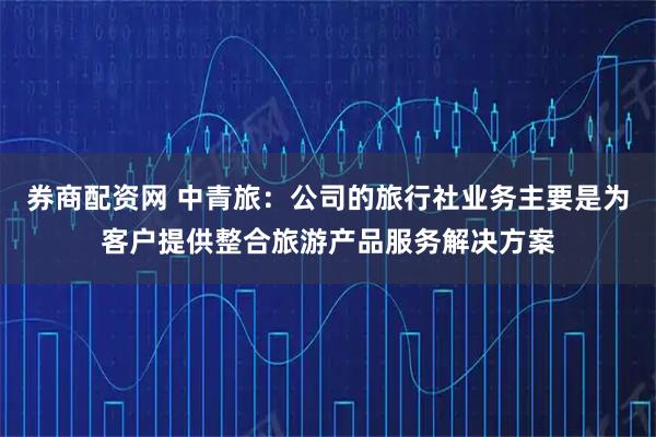 券商配资网 中青旅：公司的旅行社业务主要是为客户提供整合旅游产品服务解决方案