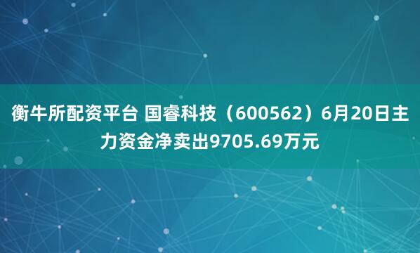 衡牛所配资平台 国睿科技（600562）6月20日主力资金净卖出9705.69万元