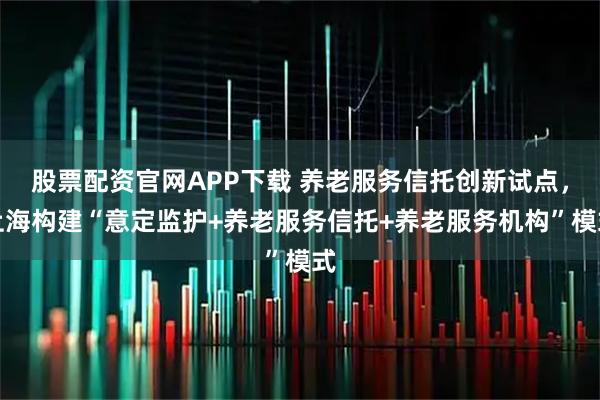 股票配资官网APP下载 养老服务信托创新试点，上海构建“意定监护+养老服务信托+养老服务机构”模式