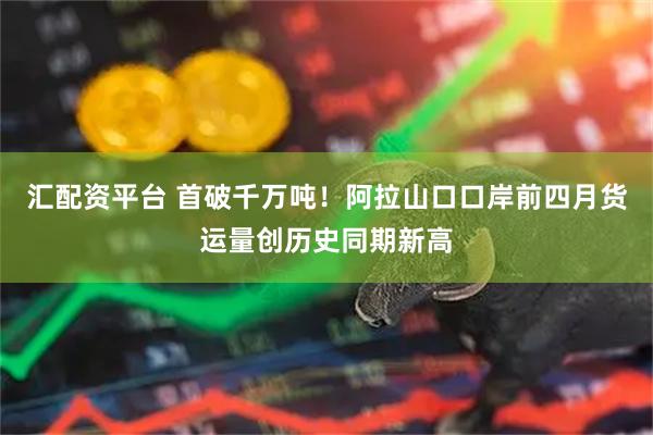 汇配资平台 首破千万吨！阿拉山口口岸前四月货运量创历史同期新高